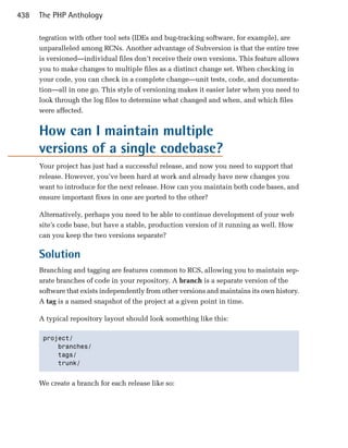 438   The PHP Anthology

      tegration with other tool sets (IDEs and bug-tracking software, for example), are
      unparalleled among RCNs. Another advantage of Subversion is that the entire tree
      is versioned—individual files don’t receive their own versions. This feature allows
      you to make changes to multiple files as a distinct change set. When checking in
      your code, you can check in a complete change—unit tests, code, and documenta­
      tion—all in one go. This style of versioning makes it easier later when you need to
      look through the log files to determine what changed and when, and which files
      were affected.


      How can I maintain multiple
      versions of a single codebase?
      Your project has just had a successful release, and now you need to support that
      release. However, you’ve been hard at work and already have new changes you
      want to introduce for the next release. How can you maintain both code bases, and
      ensure important fixes in one are ported to the other?

      Alternatively, perhaps you need to be able to continue development of your web
      site’s code base, but have a stable, production version of it running as well. How
      can you keep the two versions separate?

      Solution
      Branching and tagging are features common to RCS, allowing you to maintain sep­
      arate branches of code in your repository. A branch is a separate version of the
      software that exists independently from other versions and maintains its own history.
      A tag is a named snapshot of the project at a given point in time.

      A typical repository layout should look something like this:

       project/

           branches/

           tags/

           trunk/ 



      We create a branch for each release like so:
 