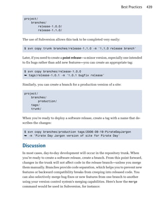 Best Practices    439


 project/

     branches/

         release-1.0.0/

         release-1.1.0/



The use of Subversion allows this task to be completed very easily:

 $ svn copy trunk branches/release-1.1.0 -m '1.1.0 release branch' 



Later, if you need to create a point release—a minor version, especially one intended
to fix bugs rather than add new features—you can create an appropriate tag:

 $ svn copy branches/release-1.0.0

 ➥ tags/release-1.0.1 -m '1.0.1 bugfix release'


Similarly, you can create a branch for a production version of a site:

 project/

     branches/

         production/

     tags/

     trunk/ 



When you’re ready to deploy a software release, create a tag with a name that de­
scribes the changes:

 $ svn copy branches/production tags/2006-09-19-PirateDayJargon

 ➥ -m 'Pirate Day Jargon version of site for Pirate Day' 



Discussion
In most cases, day-to-day development will occur in the repository trunk. When
you’re ready to create a software release, create a branch. From this point forward,
changes in the trunk will not affect code in the release branch—unless you merge
them manually. Branches provide code separation, which helps you to prevent new
features or backward compatibility breaks from creeping into released code. You
can also selectively merge bug fixes or new features from one branch to another
using your version control system’s merging capabilities. Here’s how the merge
command would be used in Subversion, for instance:
 