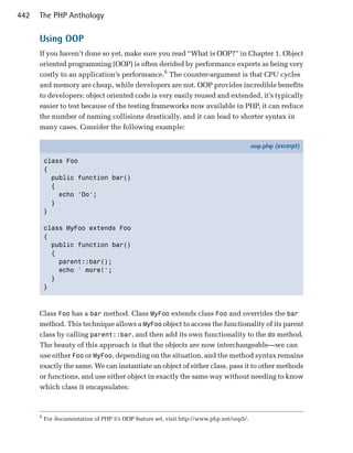 442   The PHP Anthology

      Using OOP
      If you haven’t done so yet, make sure you read “What is OOP?” in Chapter 1. Object
      oriented programming (OOP) is often derided by performance experts as being very
      costly to an application’s performance.6 The counter-argument is that CPU cycles
      and memory are cheap, while developers are not. OOP provides incredible benefits
      to developers: object oriented code is very easily reused and extended, it’s typically
      easier to test because of the testing frameworks now available in PHP, it can reduce
      the number of naming collisions drastically, and it can lead to shorter syntax in
      many cases. Consider the following example:

                                                                                          oop.php (excerpt)

          class Foo
          {
            public function bar()
            {
              echo 'Do';
            }
          }

          class MyFoo extends Foo
          {
            public function bar()
            {
              parent::bar();
              echo ' more!';
            }
          }



      Class Foo has a bar method. Class MyFoo extends class Foo and overrides the bar
      method. This technique allows a MyFoo object to access the functionality of its parent
      class by calling parent::bar, and then add its own functionality to the do method.
      The beauty of this approach is that the objects are now interchangeable—we can
      use either Foo or MyFoo, depending on the situation, and the method syntax remains
      exactly the same. We can instantiate an object of either class, pass it to other methods
      or functions, and use either object in exactly the same way without needing to know
      which class it encapsulates:



      6
          For documentation of PHP 5’s OOP feature set, visit http://www.php.net/oop5/.
 