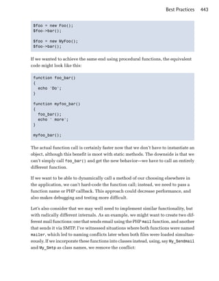 Best Practices    443


 $foo = new Foo();

 $foo->bar();


 $foo = new MyFoo();

 $foo->bar();



If we wanted to achieve the same end using procedural functions, the equivalent
code might look like this:

 function foo_bar()

 {

   echo 'Do';

 }


 function myfoo_bar()

 {

   foo_bar();

   echo ' more';

 }


 myfoo_bar();



The actual function call is certainly faster now that we don’t have to instantiate an
object, although this benefit is moot with static methods. The downside is that we
can’t simply call foo_bar() and get the new behavior—we have to call an entirely
different function.

If we want to be able to dynamically call a method of our choosing elsewhere in
the application, we can’t hard-code the function call; instead, we need to pass a
function name or PHP callback. This approach could decrease performance, and
also makes debugging and testing more difficult.

Let’s also consider that we may well need to implement similar functionality, but
with radically different internals. As an example, we might want to create two dif­
ferent mail functions: one that sends email using the PHP mail function, and another
that sends it via SMTP. I’ve witnessed situations where both functions were named
mailer, which led to naming conflicts later when both files were loaded simultan­
eously. If we incorporate these functions into classes instead, using, say My_Sendmail
and My_Smtp as class names, we remove the conflict:
 