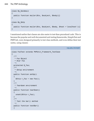 444   The PHP Anthology


       class My_Sendmail

       {

         public function mailer($to, $subject, $body){}

       }


       class My_Smtp

       {

         public function mailer($to, $subject, $body, $host ='localhost'){}

       }



      I mentioned earlier that classes are also easier to test than procedural code. This is
      because the popular and well-documented unit testing frameworks, SimpleTest and
      PHPUnit, were designed primarily to test class methods, and even define their test
      suites, using classes:

                                                                          oop.php (excerpt)

       class FooTest extends PHPUnit_Framework_TestCase
       {
         /**
          * Foo Object
          * @var Foo
          */
         protected $_foo;
         /**
          * Setup environment
          */
         public function setUp()
         {
           $this->_foo = new Foo();
         }
         /**
          * Teardown environment
          */
         public function tearDown()
         {
           unset($this->_foo);
         }
         /**
          * Test the bar() method
          */
         public function testBar()
         {
 