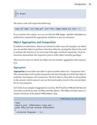 Introduction     23


 );

 echo $logo;

 ?>




The above code will output the following:

 <img id="logo" src="php.gif" alt="This image needs alt text" />



If you examine the output, you can see that the HTMLImage->getAttributeSource
method has outputted the appropriate attributes as per our intention.

Object Aggregation and Composition
In addition to inheritance, objects can interact in other ways; for example, one object
can use another object to perform a function either by creating the object to be used
to perform the function or by receiving it through a method’s arguments. Such in­
teractions demonstrate the expressive power of the object oriented paradigm.

There are two ways in which one object can use another: aggregation and composi­
tion.

Aggregation
Aggregation occurs when one object is given another object on a “temporary loan.”
The second object will usually be passed to the first through one of the first object’s
methods—for instance, the constructor. The first object is then able to call methods
in the second, which means it can use the functionality stored in the second object
for its own purposes.

Let’s look at an example of aggregation in action. We’ll build an HTMLUnorderedList
class that can hold an array of HTMLListItem objects. The HTMLListItem class is a
simple extension of the parent HTMLElement class:

                                                        HTMLListItem.class.php (excerpt)

 <?php
 require_once 'HTMLElement.class.php';
 class HTMLListItem extends HTMLElement
 {
   protected $tagname = 'li';
 