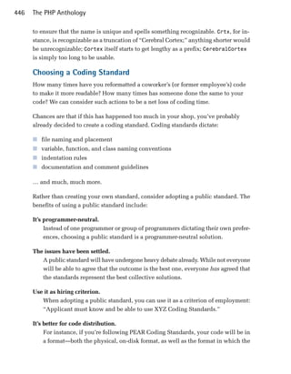 446   The PHP Anthology

      to ensure that the name is unique and spells something recognizable. Crtx, for in­
      stance, is recognizable as a truncation of “Cerebral Cortex;” anything shorter would
      be unrecognizable; Cortex itself starts to get lengthy as a prefix; CerebralCortex
      is simply too long to be usable.

      Choosing a Coding Standard
      How many times have you reformatted a coworker’s (or former employee’s) code
      to make it more readable? How many times has someone done the same to your
      code? We can consider such actions to be a net loss of coding time.

      Chances are that if this has happened too much in your shop, you’ve probably
      already decided to create a coding standard. Coding standards dictate:

      ■ file naming and placement
      ■ variable, function, and class naming conventions
      ■ indentation rules
      ■ documentation and comment guidelines

      … and much, much more.

      Rather than creating your own standard, consider adopting a public standard. The
      benefits of using a public standard include:

      It’s programmer-neutral.
           Instead of one programmer or group of programmers dictating their own prefer­
           ences, choosing a public standard is a programmer-neutral solution.

      The issues have been settled.
         A public standard will have undergone heavy debate already. While not everyone
         will be able to agree that the outcome is the best one, everyone has agreed that
         the standards represent the best collective solutions.

      Use it as hiring criterion.
         When adopting a public standard, you can use it as a criterion of employment:
         “Applicant must know and be able to use XYZ Coding Standards.”

      It’s better for code distribution.
           For instance, if you’re following PEAR Coding Standards, your code will be in
           a format—both the physical, on-disk format, as well as the format in which the
 
