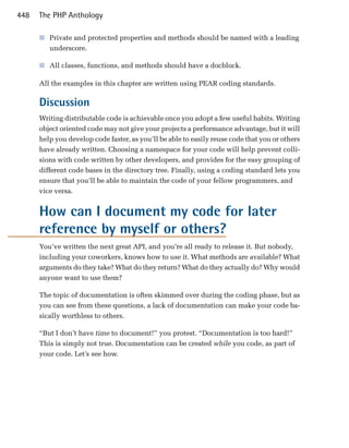 448   The PHP Anthology

      ■	 Private and protected properties and methods should be named with a leading
         underscore.

      ■	 All classes, functions, and methods should have a docblock.

      All the examples in this chapter are written using PEAR coding standards.

      Discussion
      Writing distributable code is achievable once you adopt a few useful habits. Writing
      object oriented code may not give your projects a performance advantage, but it will
      help you develop code faster, as you’ll be able to easily reuse code that you or others
      have already written. Choosing a namespace for your code will help prevent colli­
      sions with code written by other developers, and provides for the easy grouping of
      different code bases in the directory tree. Finally, using a coding standard lets you
      ensure that you’ll be able to maintain the code of your fellow programmers, and
      vice versa.


      How can I document my code for later
      reference by myself or others?
      You’ve written the next great API, and you’re all ready to release it. But nobody,
      including your coworkers, knows how to use it. What methods are available? What
      arguments do they take? What do they return? What do they actually do? Why would
      anyone want to use them?

      The topic of documentation is often skimmed over during the coding phase, but as
      you can see from these questions, a lack of documentation can make your code ba­
      sically worthless to others.

      “But I don’t have time to document!” you protest. “Documentation is too hard!”
      This is simply not true. Documentation can be created while you code, as part of
      your code. Let’s see how.
 