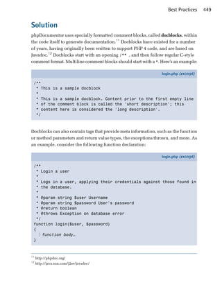 Best Practices     449


Solution
phpDocumentor uses specially formatted comment blocks, called docblocks, within
the code itself to generate documentation.11 Docblocks have existed for a number
of years, having originally been written to support PHP 4 code, and are based on
Javadoc.12 Docblocks start with an opening /** , and then follow regular C-style
comment format. Multiline comment blocks should start with a *. Here’s an example:

                                                                 login.php (excerpt)

 /**
  * This is a sample docblock
  *
  * This is a sample docblock. Content prior to the first empty line
  * of the comment block is called the 'short description'; this
  * content here is considered the 'long description'.
  */



Docblocks can also contain tags that provide meta information, such as the function
or method parameters and return value types, the exceptions thrown, and more. As
an example, consider the following function declaration:

                                                                 login.php (excerpt)

 /**
   * Login a user
   *
   * Logs in a user, applying their credentials against those found in
   * the database.
   *
   * @param string $user Username
   * @param string $password User's password
   * @return boolean
   * @throws Exception on database error
   */
 function login($user, $password)
 {
    ⋮ function body…
 }



11
     http://phpdoc.org/
12
     http://java.sun.com/j2se/javadoc/
 