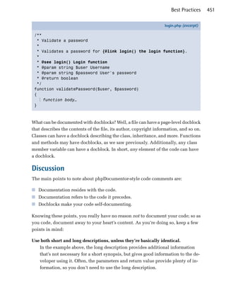 Best Practices    451

                                                                   login.php (excerpt)

 /**
   * Validate a password
   *
   * Validates a password for {@link login() the login function}.
   *
   * @see login() Login function
   * @param string $user Username
   * @param string $password User's password
   * @return boolean
   */
 function validatePassword($user, $password)
 {
    ⋮ function body…
 }



What can be documented with docblocks? Well, a file can have a page-level docblock
that describes the contents of the file, its author, copyright information, and so on.
Classes can have a docblock describing the class, inheritance, and more. Functions
and methods may have docblocks, as we saw previously. Additionally, any class
member variable can have a docblock. In short, any element of the code can have
a docblock.

Discussion
The main points to note about phpDocumentor-style code comments are:

■ Documentation resides with the code.
■ Documentation refers to the code it precedes.
■ Docblocks make your code self-documenting.

Knowing these points, you really have no reason not to document your code; so as
you code, document away to your heart’s content. As you’re doing so, keep a few
points in mind:

Use both short and long descriptions, unless they’re basically identical.
   In the example above, the long description provides additional information
   that’s not necessary for a short synopsis, but gives good information to the de­
   veloper using it. Often, the parameters and return value provide plenty of in­
   formation, so you don’t need to use the long description.
 
