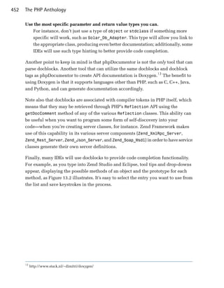 452   The PHP Anthology

      Use the most specific parameter and return value types you can.
         For instance, don’t just use a type of object or stdclass if something more
         specific will work, such as Solar_Db_Adapter. This type will allow you link to
         the appropriate class, producing even better documentation; additionally, some
         IDEs will use such type hinting to better provide code completion.

      Another point to keep in mind is that phpDocumentor is not the only tool that can
      parse docblocks. Another tool that can utilize the same docblocks and docblock
      tags as phpDocumentor to create API documentation is Doxygen.13 The benefit to
      using Doxygen is that it supports languages other than PHP, such as C, C++, Java,
      and Python, and can generate documentation accordingly.

      Note also that docblocks are associated with compiler tokens in PHP itself, which
      means that they may be retrieved through PHP’s Reflection API using the
      getDocComment method of any of the various Reflection classes. This ability can
      be useful when you want to program some form of self-discovery into your
      code—when you’re creating server classes, for instance. Zend Framework makes
      use of this capability in its various server components (Zend_XmlRpc_Server,
      Zend_Rest_Server, Zend_Json_Server, and Zend_Soap_Wsdl) in order to have service
      classes generate their own server definitions.

      Finally, many IDEs will use docblocks to provide code completion functionality.
      For example, as you type into Zend Studio and Eclipse, tool tips and drop-downs
      appear, displaying the possible methods of an object and the prototype for each
      method, as Figure 13.2 illustrates. It’s easy to select the entry you want to use from
      the list and save keystrokes in the process.




      13
           http://www.stack.nl/~dimitri/doxygen/
 