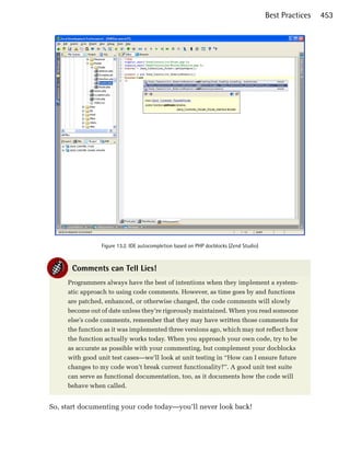 Best Practices   453





                Figure 13.2. IDE autocompletion based on PHP docblocks (Zend Studio)



      Comments can Tell Lies!
     Programmers always have the best of intentions when they implement a system­
     atic approach to using code comments. However, as time goes by and functions
     are patched, enhanced, or otherwise changed, the code comments will slowly
     become out of date unless they’re rigorously maintained. When you read someone
     else’s code comments, remember that they may have written those comments for
     the function as it was implemented three versions ago, which may not reflect how
     the function actually works today. When you approach your own code, try to be
     as accurate as possible with your commenting, but complement your docblocks
     with good unit test cases—we’ll look at unit testing in “How can I ensure future
     changes to my code won’t break current functionality?”. A good unit test suite
     can serve as functional documentation, too, as it documents how the code will
     behave when called.


So, start documenting your code today—you’ll never look back!
 