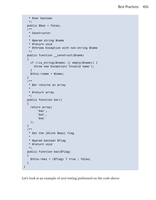Best Practices   455


    * @var boolean

    */

   public $baz = false;

   /**

    * Constructor

    *

    * @param string $name

    * @return void

    * @throws Exception with non-string $name

    */

   public function __construct($name)

   {

     if (!is_string($name) || empty($name)) {

       throw new Exception('Invalid name');

     }

     $this->name = $name;

   }

   /**

    * Bar returns an array

    *

    * @return array

    */

   public function bar()

   {

     return array(

         'baz',

         'bal',

         'boo'

     );

   }

   /**

    * Set the {@link $baz} flag

    *

    * @param boolean $flag

    * @return void

    */

   public function baz($flag)

   {

     $this->baz = ($flag) ? true : false;

   }

 }




Let’s look at an example of unit testing performed on the code above:
 