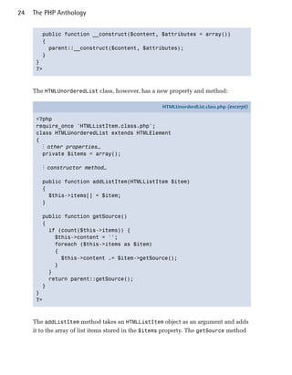 24   The PHP Anthology


        public function __construct($content, $attributes = array())

        {

          parent::__construct($content, $attributes);

        }

      }

      ?>




     The HTMLUnorderedList class, however, has a new property and method:

                                                     HTMLUnorderdList.class.php (excerpt)

      <?php
      require_once 'HTMLListItem.class.php';
      class HTMLUnorderedList extends HTMLElement
      {
        ⋮ other properties…
        private $items = array();

        ⋮ constructor method…

        public function addListItem(HTMLListItem $item)
        {
          $this->items[] = $item;
        }

        public function getSource()
        {
          if (count($this->items)) {
            $this->content = '';
            foreach ($this->items as $item)
            {
              $this->content .= $item->getSource();
            }
          }
          return parent::getSource();
        }
      }
      ?>



     The addListItem method takes an HTMLListItem object as an argument and adds
     it to the array of list items stored in the $items property. The getSource method
 
