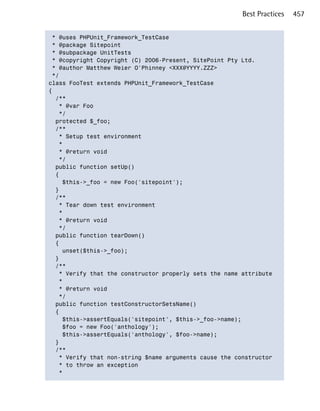 Best Practices   457


 * @uses PHPUnit_Framework_TestCase

 * @package Sitepoint

 * @subpackage UnitTests

 * @copyright Copyright (C) 2006-Present, SitePoint Pty Ltd.

 * @author Matthew Weier O'Phinney <XXX@YYYY.ZZZ>

 */

class FooTest extends PHPUnit_Framework_TestCase

{

  /**

   * @var Foo

   */

  protected $_foo;

  /**

   * Setup test environment

   *

   * @return void

   */

  public function setUp()

  {

    $this->_foo = new Foo('sitepoint');

  }

  /**

   * Tear down test environment

   *

   * @return void

   */

  public function tearDown()

  {

    unset($this->_foo);

  }

  /**

   * Verify that the constructor properly sets the name attribute

   *

   * @return void

   */

  public function testConstructorSetsName()

  {

    $this->assertEquals('sitepoint', $this->_foo->name);

    $foo = new Foo('anthology');

    $this->assertEquals('anthology', $foo->name);

  }

  /**

   * Verify that non-string $name arguments cause the constructor 

   * to throw an exception

   *

 