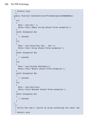 458   The PHP Anthology


          * @return void

          */

         public function testConstructorThrowsExceptionOnBadName()

         {

           try

           {

             $foo = new Foo('');

             $this->fail('Empty string should throw exception');

           }

           catch (Exception $e)

           {

             // success

           }

           try

           {

             $foo = new Foo(array('boo', 'bar'));

             $this->fail('Array should throw exception');

           }

           catch (Exception $e)

           {

             // success

           }

           try

           {

             $foo = new Foo(new Stdclass());

             $this->fail('Object should throw exception');

           }

           catch (Exception $e)

           {

             // success

           }

           try

           {

             $foo = new Foo(true);

             $this->fail('Boolean should throw exception');

           }

           catch (Exception $e)

           {

             // success

           }

         }

         /**

          * Verify Foo::bar() returns an array containing the value 'bar'

          *

          * @return void

 