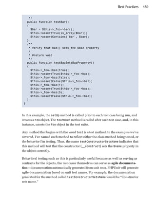 Best Practices    459


    */

   public function testBar()

   {

     $bar = $this->_foo->bar();

     $this->assertTrue(is_array($bar));

     $this->assertContains('bar', $bar);

   }

   /**

    * Verify that baz() sets the $baz property

    *

    * @return void 

    */

   public function testBazSetsBazProperty()

   {

     $this->_foo->baz(true);

     $this->assertTrue($this->_foo->baz);

     $this->_foo->baz(false);

     $this->assertFalse($this->_foo->baz);

     $this->_foo->baz(1);

     $this->assertTrue($this->_foo->baz);

     $this->_foo->baz(0);

     $this->assertFalse($this->_foo->baz);

   }

 }




In this example, the setUp method is called prior to each test case being run, and
creates a Foo object. The tearDown method is called after each test case, and, in this
instance, unsets the Foo object in the test suite.

Any method that begins with the word test is a test method. In the examples we’ve
covered, I’ve named each method to reflect either the class method being tested, or
the behavior I’m testing. Thus, the name testConstructorSetsName indicates that
this method will test that the constructor (__construct) sets the $name property in
the object correctly.

Behavioral testing such as this is particularly useful because as well as serving as
contracts for the objects, the test cases themselves can serve as agile documenta­
tion—documentation automatically generated from unit tests. PHPUnit will generate
agile documentation based on unit test names. For example, the documentation
generated for the method called testConstructorSetsName would be “Constructor
sets name.”
 