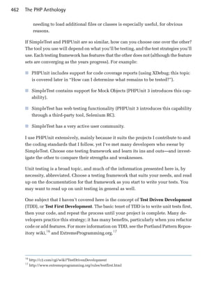 462   The PHP Anthology

             needing to load additional files or classes is especially useful, for obvious
             reasons.

      If SimpleTest and PHPUnit are so similar, how can you choose one over the other?
      The tool you use will depend on what you’ll be testing, and the test strategies you’ll
      use. Each testing framework has features that the other does not (although the feature
      sets are converging as the years progress). For example:

      ■	 PHPUnit includes support for code coverage reports (using XDebug; this topic
         is covered later in “How can I determine what remains to be tested?”).

      ■	 SimpleTest contains support for Mock Objects (PHPUnit 3 introduces this cap­
         ability).

      ■	 SimpleTest has web testing functionality (PHPUnit 3 introduces this capability
         through a third-party tool, Selenium RC).

      ■	 SimpleTest has a very active user community.

      I use PHPUnit extensively, mainly because it suits the projects I contribute to and
      the coding standards that I follow, yet I’ve met many developers who swear by
      SimpleTest. Choose one testing framework and learn its ins and outs—and invest­
      igate the other to compare their strengths and weaknesses.

      Unit testing is a broad topic, and much of the information presented here is, by
      necessity, abbreviated. Choose a testing framework that suits your needs, and read
      up on the documentation for that framework as you start to write your tests. You
      may want to read up on unit testing in general as well.

      One subject that I haven’t covered here is the concept of Test Driven Development
      (TDD), or Test First Development. The basic tenet of TDD is to write unit tests first,
      then your code, and repeat the process until your project is complete. Many de­
      velopers practice this strategy; it has many benefits, particularly when you refactor
      code or add features. For more information on TDD, see the Portland Pattern Repos­
      itory wiki,16 and ExtremeProgramming.org.17




      16
           http://c2.com/cgi/wiki?TestDrivenDevelopment
      17
           http://www.extremeprogramming.org/rules/testfirst.html
 