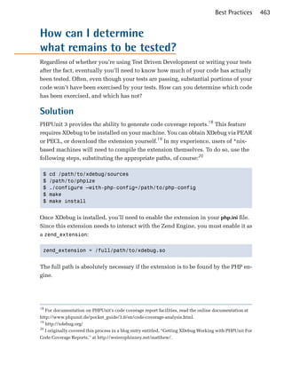 Best Practices        463


How can I determine
what remains to be tested?
Regardless of whether you’re using Test Driven Development or writing your tests
after the fact, eventually you’ll need to know how much of your code has actually
been tested. Often, even though your tests are passing, substantial portions of your
code won’t have been exercised by your tests. How can you determine which code
has been exercised, and which has not?

Solution
PHPUnit 3 provides the ability to generate code coverage reports.18 This feature
requires XDebug to be installed on your machine. You can obtain XDebug via PEAR
or PECL, or download the extension yourself.19 In my experience, users of *nix­
based machines will need to compile the extension themselves. To do so, use the
following steps, substituting the appropriate paths, of course:20

 $   cd /path/to/xdebug/sources 

 $   /path/to/phpize 

 $   ./configure —with-php-config=/path/to/php-config 

 $   make 

 $   make install 



Once XDebug is installed, you’ll need to enable the extension in your php.ini file.
Since this extension needs to interact with the Zend Engine, you must enable it as
a zend_extension:

 zend_extension = /full/path/to/xdebug.so 



The full path is absolutely necessary if the extension is to be found by the PHP en­
gine.




18
   For documentation on PHPUnit’s code coverage report facilities, read the online documentation at

http://www.phpunit.de/pocket_guide/3.0/en/code-coverage-analysis.html.

19
   http://xdebug.org/

20
   I originally covered this process in a blog entry entitled, “Getting XDebug Working with PHPUnit For

Code Coverage Reports,” at http://weierophinney.net/matthew/.

 