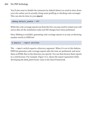 464   The PHP Anthology

      You’ll also want to disable the extension by default (there’s no need to slow down
      your site unless you’re actually doing some profiling or checking code coverage).
      This can also be done in your php.ini:

       xdebug.default_enable = Off 



      While the code coverage reports run from the CLI, you may need to restart your web
      server after all the installation tasks and INI changes have been performed.

      Once XDebug is available, generating code coverage reports is as easy as throwing
      another switch to PHPUnit:

       $ phpunit --report UnitTest 



      The --report switch expects a directory argument. When it’s run in this fashion,
      PHPUnit generates code coverage reports after the tests are performed, and saves
      them as HTML files in the directory you specify. You can then browse these reports
      in a web browser. For example, Figure 13.3, shows the report I generated while
      developing the Zend_Controller class in the Zend Framework.
 
