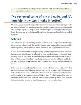 Best Practices   467

      no way to test all cases. The general rule of thumb holds that test coverage of 85%
      or greater is excellent.



I’ve reviewed some of my old code, and it’s
horrible. How can I make it better?
Of course, you’re one of those good developers who maintains their code rigorously,
or, at the very least, you occasionally go back and review code you wrote six months
or a year ago, right? And, as you learn new techniques or new approaches to prob­
lems, the code you wrote before suddenly looks like a mess of tangled, overcooked
spaghetti.

Solution
The solution to the old-code nightmare is summed up in a single word: refactoring.
Quite simply, refactoring is the act of revising a program to make it more readable,
or incorporating better structure, while preserving the program’s functionality.

If your code has been unit tested previously, you have a great foundation for under­
taking such a task. Create a new branch in your revision control system and start
hacking away at your code. Run the existing tests regularly as you work to ensure
that nothing breaks. Based on your changes, you may need to add new unit tests.
Be wary of altering the existing unit tests, however, as this may lead to incompatib­
ilities.

If the code in question has not been tested previously, you have a bit more work to
do. Your first step should be to write unit tests for the existing code. This approach
will effectively produce a contract for the new code, which must pass these tests.
Additionally, in writing the tests, you’ll likely identify which areas of the code are
most brittle and need to be rewritten, and uncover some bugs. Once your tests are
finished, start the process of rewriting, running your test suite often.
 
