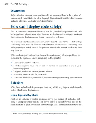 468   The PHP Anthology


      Discussion
      Refactoring is a complex topic, and the solution presented here is the briefest of
      summaries. If you’d like to dig into a thorough discussion of the subject, I recommend
      a classic reference: Martin Fowler’s Refactoring.21


      How can I deploy code safely?
      As PHP developers, we don’t release code in the typical development model: code,
      build, package, release. More often than not, we find ourselves making tweaks on
      live systems, or deploying code directly onto a live web site.

      Problems arise in these situations, as we introduce the possibility of site breakage.
      How many times has a fix or a new feature broken your web site? How many times
      have you needed to roll back to the previous version of a project, but had no clean
      way to do so?

      With any luck, you’re already on the way to solving many of these problems by
      following the examples shown previously in this chapter:

      ■	 Use revision control software.
      ■	 Maintain separate development and production branches of your site in your
         versioning system.
      ■	 Tag your production branch prior to release.
      ■	 Write and run unit tests for your code.
      ■	 Make sure as much of your code as possible is being exercised by your unit tests.


      Solutions
      With those tools already in place, you have only a little way to go to reach the calm
      waters of safe code deployment.

      Using Tags and Symlinks
      First, set up a staging or quality-assurance server that can run off a checked-out
      copy of your production branch. This server can be a separate virtual host on the
      same machine as your production server (though that’s not recommended), or on a



      21
           Martin Fowler, Refactoring (Reading, MA: Addison-Wesley Professional, 1999).
 
