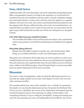 470   The PHP Anthology

      Using a Build System
      Additional tasks will, more than likely, need to be undertaken during deployment.
      Often, user-generated content is not kept in the repository, so it will need to be
      transferred into the new installation directory prior to launch. If database changes
      have been made between versions, they will also need to be applied, or a separate
      database will need to be used, and content synchronized between production and
      the staging install. If many additional tasks, such as the ones mentioned here, are
      required when you deploy a new version of your web site, you may need to invest­
      igate using a build system that can take care of this sort of thing for you. Examples
      include:

      GNU Make (http://www.gnu.org/software/make/)
        The venerable GNU Make can be used for much more than C code, and has been
        used in many projects successfully for performing site installation and upgrade
        tasks.

      Phing (http://phing.info/trac/)
         Phing Is Not GNU Make is based on Apache Ant, a Java-build system. With
         Phing, you use XML build files to create your build targets and tasks.

      Take great care to determine all the tasks that you need to perform in order to suc­
      cessfully launch your site, and complete test runs on your development box regularly.
      The more numerous and complicated the tasks, the more likely you are to introduce
      errors. Adhere to the KISS principle—Keep It Simple Stupid—as much as possible,
      and your project deployment will be more successful.

      Discussion
      If you have a team of programmers, make sure that the deployment process is so
      easy that any single member of your team could deploy it on his or her own box
      with a minimum of effort.

      The symlink method may seem overly simplistic, but, as I think I’ve mentioned,
      the simpler you can keep the deployment process, the greater the likelihood that
      it’ll be a success. Ultimately, the success of any deployment will depend upon the
      overall development process, from planning, to coding, to final release—and
      everything in between. If you’re coding for extensibility, writing and running your
      unit tests, documenting your code, and making efficient and effective use of your
 