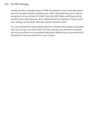 472   The PHP Anthology

      Finally, an often-overlooked aspect of PHP development is the actual deployment
      process—the gritty details of pushing your code to the production server, and en­
      suring that you can roll back if it fails. Tools like GNU Make and Phing can help
      automate these tasks; however, don’t underestimate the simplicity of a good repos­
      itory strategy and symlinks. Often the simplest solution is best!

      I’ve only scratched the surface with the practices outlined in this chapter. Incorporate
      what you can into your daily habits, but also examine your processes constantly
      and ask yourself how you can perform tasks better. Refactoring your processes will
      ultimately be the most useful tool in your toolbox.
 