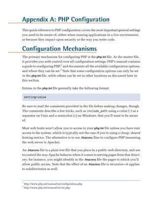 Appendix A: PHP Configuration

This quick reference to PHP configuration covers the most important general settings
you need to be aware of, either when running applications in a live environment,
or because they impact upon security or the way you write code.


Configuration Mechanisms
The primary mechanism for configuring PHP is the php.ini file. As the master file,
it provides you with control over all configuration settings. PHP’s manual contains
a guide to configuring PHP,1 and documents all the available configuration options,
and where they can be set.2 Note that some configuration options can only be set
in the php.ini file, while others can be set in other locations as discussed later in
this section.

Entries in the php.ini file generally take the following format:

    setting=value



Be sure to read the comments provided in the file before making changes, though.
The comments describe a few tricks, such as include_path using a colon (:) as a
separator on Unix and a semicolon (;) on Windows, that you’ll want to be aware
of.

Most web hosts won’t allow you to access to your php.ini file unless you have root
access to the system, which is typically not the case if you’re using a cheap, shared
hosting service. The alternative is to use .htaccess files to configure PHP (assuming
the web server is Apache).

An .htaccess file is a plain text file that you place in a public web directory, and use
to control the way Apache behaves when it comes to serving pages from that direct­
ory; for instance, you might identify in the .htaccess file the pages to which you’ll
allow public access. Note that the effect of an .htaccess file is recursive—it applies
to subdirectories as well.



1
    http://www.php.net/manual/en/configuration.php
2
    http://www.php.net/manual/en/ini.php
 