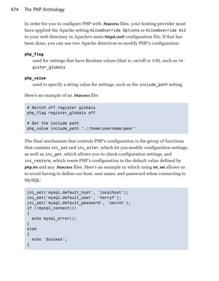 474   The PHP Anthology

      In order for you to configure PHP with .htaccess files, your hosting provider must
      have applied the Apache setting AllowOverride Options or AllowOverride All
      to your web directory in Apache’s main httpd.conf configuration file. If that has
      been done, you can use two Apache directives to modify PHP’s configuration:

      php_flag

          used for settings that have Boolean values (that is, on/off or 1/0), such as re­
          gister_globals


      php_value

          used to specify a string value for settings, such as the include_path setting

      Here’s an example of an .htaccess file:

       # Switch off register globals

       php_flag register_globals off


       # Set the include path

       php_value include_path ".:/home/username/pear"



      The final mechanism that controls PHP’s configuration is the group of functions
      that contains ini_set and ini_alter, which let you modify configuration settings,
      as well as ini_get, which allows you to check configuration settings, and
      ini_restore, which resets PHP’s configuration to the default value defined by
      php.ini and any .htaccess files. Here’s an example in which using ini_set allows us
      to avoid having to define our host, user name, and password when connecting to
      MySQL:

       ini_set('mysql.default_host', 'localhost');

       ini_set('mysql.default_user', 'harryf');

       ini_set('mysql.default_password', 'secret');

       if (!mysql_connect())

       {

         echo mysql_error();

       }

       else

       {

         echo 'Success';

       }

 