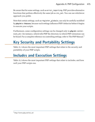 Appendix A: PHP Configuration          475

Be aware that for some settings, such as error_reporting, PHP provides alternative
functions that perform effectively the same job as ini_set. You can use whichever
approach you prefer.

Note that certain settings, such as register_globals, can only be usefully modified
by php.ini or .htaccess, because such settings influence PHP’s behavior before it begins
to execute your scripts.

Furthermore, some configuration settings can be changed only in php.ini—exten­
sion_dir, for instance, which tells PHP the directory in which PHP extensions can
be found. For a complete reference on controlling settings, refer to The PHP Manual.3


Key Security and Portability Settings
Table A.1 shows the most important PHP settings that relate to the security and
portability of your PHP scripts.


Includes and Execution Settings
Table A.2 shows the most important PHP settings that relate to includes, and how
well your PHP scripts run.




3
    http://www.php.net/ini_set
 