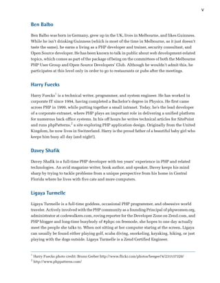 v

Ben Balbo

Ben Balbo was born in Germany, grew up in the UK, lives in Melbourne, and likes Guinness.
While he isn’t drinking Guinness (which is most of the time in Melbourne, as it just doesn’t
taste the same), he earns a living as a PHP developer and trainer, security consultant, and
Open Source developer. He has been known to talk in public about web development-related
topics, which comes as part of the package of being on the committees of both the Melbourne
PHP User Group and Open Source Developers’ Club. Although he wouldn’t admit this, he
participates at this level only in order to go to restaurants or pubs after the meetings.


Harry Fuecks

Harry Fuecks1 is a technical writer, programmer, and system engineer. He has worked in
corporate IT since 1994, having completed a Bachelor’s degree in Physics. He first came
across PHP in 1999, while putting together a small intranet. Today, he’s the lead developer
of a corporate extranet, where PHP plays an important role in delivering a unified platform
for numerous back office systems. In his off hours he writes technical articles for SitePoint
and runs phpPatterns,2 a site exploring PHP application design. Originally from the United
Kingdom, he now lives in Switzerland. Harry is the proud father of a beautiful baby girl who
keeps him busy all day (and night!).


Davey Shafik

Davey Shafik is a full-time PHP developer with ten years’ experience in PHP and related
technologies. An avid magazine writer, book author, and speaker, Davey keeps his mind
sharp by trying to tackle problems from a unique perspective from his home in Central
Florida where he lives with five cats and more computers.


Ligaya Turmelle

Ligaya Turmelle is a full-time goddess, occasional PHP programmer, and obsessive world
traveler. Actively involved with the PHP community as a founding Principal of phpwomen.org,
administrator at codewalkers.com, roving reporter for the Developer Zone on Zend.com, and
PHP blogger and long-time busybody of #phpc on freenode, she hopes to one day actually
meet the people she talks to. When not sitting at her computer staring at the screen, Ligaya
can usually be found either playing golf, scuba diving, snorkeling, kayaking, hiking, or just
playing with the dogs outside. Ligaya Turmelle is a Zend Certified Engineer.


1
    Harry Fuecks photo credit: Bruno Gerber http://www.flickr.com/photos/beegee74/231137320/
2
    http://www.phppatterns.com/
 