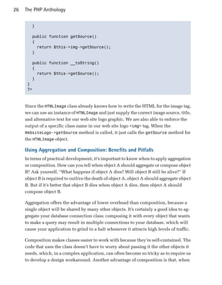 26   The PHP Anthology


        }


        public function getSource()

        {

          return $this->img->getSource();

        }


        public function __toString()

        {

          return $this->getSource();

        }

      }

      ?>




     Since the HTMLImage class already knows how to write the HTML for the image tag,
     we can use an instance of HTMLImage and just supply the correct image source, title,
     and alternative text for our web site logo graphic. We are also able to enforce the
     output of a specific class name in our web site logo <img> tag. When the
     WebsiteLogo->getSource method is called, it just calls the getSource method for
     the HTMLImage object.

     Using Aggregation and Composition: Benefits and Pitfalls
     In terms of practical development, it’s important to know when to apply aggregation
     or composition. How can you tell when object A should aggregate or compose object
     B? Ask yourself, “What happens if object A dies? Will object B still be alive?” If
     object B is required to outlive the death of object A, object A should aggregate object
     B. But if it’s better that object B dies when object A dies, then object A should
     compose object B.

     Aggregation offers the advantage of lower overhead than composition, because a
     single object will be shared by many other objects. It’s certainly a good idea to ag­
     gregate your database connection class; composing it with every object that wants
     to make a query may result in multiple connections to your database, which will
     cause your application to grind to a halt whenever it attracts high levels of traffic.

     Composition makes classes easier to work with because they’re self-contained. The
     code that uses the class doesn’t have to worry about passing it the other objects it
     needs, which, in a complex application, can often become so tricky as to require us
     to develop a design workaround. Another advantage of composition is that, when
 