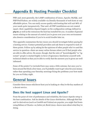 Appendix B: Hosting Provider Checklist

PHP, and, more generally, the LAMP combination of Linux, Apache, MySQL, and
PHP/Perl/Python, are widely available via literally thousands of web hosts at very
affordable prices. You can easily access quality web hosting that will suit 90% of
your needs quite inexpensively. That said, all PHP installations are not created
equal—their capabilities depend largely on the configuration settings defined in
php.ini, as well as the extensions the host has installed for you. A number of general
issues relating to the amount of control you’re given over your own environment
also deserve consideration if you’re to avoid trouble later on.

This appendix summarizes the key issues you should investigate before paying for
a hosting service. Contact potential providers and ask them to respond to each of
these points. Follow up by asking for the opinions of other people who’ve used the
service in question—there are many online forums where you’ll find people who
are able to offer advice. Be aware, though, that the ratio of “knowledgeable” to “ig­
norant” people is stacked highly in favor of ignorance; familiarize yourself with
technical details so that you’re able to verify that the answers you’re given are well
informed.

Some of the points I’ve included here may seem a little extreme, but once you’ve
been around the block a few times, you’ll probably want to get value for your money,
rather than spending your Saturday mornings fixing the problems your host made
for you on Friday night.


General Issues
Consider these issues whichever host you’re looking at—they’re the key markers of
a decent service.

Does the host support Linux and Apache?
From the point of view of performance and reliability, the Linux–Apache setup is
the best combination. Ask for details of the Linux distribution. Although Red Hat
and its derivatives (such as CentOS and Fedora) are popular, you might find hosts
using Debian or Ubuntu—or, better yet, Rock Linux—know more about what they’re
doing.
 