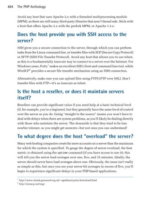 484   The PHP Anthology

      Avoid any host that uses Apache 2.x with a threaded multiprocessing module
      (MPM), as there are still many third-party libraries that aren’t thread safe. Stick with
      a host that offers Apache 2.x with the prefork MPM, or Apache 1.3.x.

      Does the host provide you with SSH access to the
      server?
      SSH gives you a secure connection to the server, through which you can perform
      tasks from the Linux command line, or transfer files with SCP (Secure Copy Protocol)
      or SFTP (SSH File Transfer Protocol). Avoid any host that allows you to use telnet,
      as this is a fundamentally insecure way to connect to a server over the Internet. For
      Windows users, Putty1 makes an excellent SSH client and command line tool, while
      WinSCP2 provides a secure file transfer mechanism using an SSH connection.

      Alternatively, make sure you can upload files using FTPS (FTP over SSL). Don’t
      transfer files with FTP—it’s as insecure as telnet.

      Is the host a reseller, or does it maintain servers
      itself?
      Resellers can provide significant value if you need help at a basic technical level
      (if, for example, you’re a beginner), but they generally have the same level of control
      over the server as you do. Going “straight to the source” means you won’t have to
      deal with delays when there are system problems, as you’ll likely be dealing directly
      with those who maintain the server. The downside is that they tend to be less
      newbie tolerant, so you might get answers—but not ones you can understand!

      To what degree does the host “overload” the server?
      Many web hosting companies create far more accounts on a server than the maximum
      for which the system is specified. To gauge the degree of server overload, the best
      metric is obtained using the uptime command (if you have access to use it); this
      will tell you the server load averages over one, five, and 15 minutes. Ideally, the
      server should never have load averages above one. Obviously, the issue isn’t really
      as simple as this, but once you see your server hit averages in excess of five, you’ll
      begin to experience significant delays in your PHP-based applications.

      1
          http://www.chiark.greenend.org.uk/~sgtatham/putty/download.html
      2
          http://winscp.net/eng/
 