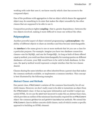 Introduction     27

working with code that uses it, we know exactly which class has access to the
composed object.

One of the problems with aggregation is that an object which shares the aggregated
object may do something to its state that makes the object unusable by the other
classes that are supposed to be able to use it.

Composition produces tighter coupling—that is, greater dependency—between the
two objects involved, making it more difficult to reuse one without the other.

Polymorphism
Another powerful aspect of object oriented programming is polymorphism—the
ability of different objects to share an interface and thus become interchangeable.

An interface is the name given to one or more methods that let you use a class for
a particular purpose. For example, imagine you have two database connection
classes—one for MySQL, and one for PostgreSQL. As long as both of them offered
a query method, you could use them interchangeably for running queries on different
databases—of course, your SQL would have to be valid in both databases. In this
case, the query method would represent a simple interface that the two classes
shared.

Classes sharing the same interface are often inherited from a parent class that makes
the common methods available, or implements a common interface. This concept
is best illustrated by the following examples.

Abstract Classes and Methods
Our parent class, HTMLElement contains all the common functionality for all our
child classes. However, we don’t really want to be able to instantiate an object from
the HTMLElement class—it has no tag name information and wouldn’t output any
useful HTML. So we use the abstract keyword to make this an abstract base class,
which provides an outline of the minimum functionality required for an HTMLElement
object: the common getSource and getAttributeSource methods. We extend the
HTMLElement class to define concrete child classes, each of which creates a specific
approach to building an HTML element:
 