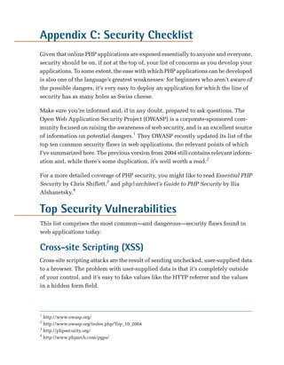 Appendix C: Security Checklist
Given that online PHP applications are exposed essentially to anyone and everyone,
security should be on, if not at the top of, your list of concerns as you develop your
applications. To some extent, the ease with which PHP applications can be developed
is also one of the language’s greatest weaknesses: for beginners who aren’t aware of
the possible dangers, it’s very easy to deploy an application for which the line of
security has as many holes as Swiss cheese.

Make sure you’re informed and, if in any doubt, prepared to ask questions. The
Open Web Application Security Project (OWASP) is a corporate-sponsored com­
munity focused on raising the awareness of web security, and is an excellent source
of information on potential dangers.1 They OWASP recently updated its list of the
top ten common security flaws in web applications, the relevant points of which
I’ve summarized here. The previous version from 2004 still contains relevant inform­
ation and, while there’s some duplication, it’s well worth a read.2

For a more detailed coverage of PHP security, you might like to read Essential PHP
Security by Chris Shiflett,3 and php|architect’s Guide to PHP Security by Ilia
Alshanetsky.4


Top Security Vulnerabilities
This list comprises the most common—and dangerous—security flaws found in
web applications today.

Cross-site Scripting (XSS)
Cross-site scripting attacks are the result of sending unchecked, user-supplied data
to a browser. The problem with user-supplied data is that it’s completely outside
of your control, and it’s easy to fake values like the HTTP referrer and the values
in a hidden form field.




1
  http://www.owasp.org/
2
  http://www.owasp.org/index.php/Top_10_2004
3
  http://phpsecurity.org/
4
  http://www.phparch.com/pgps/
 