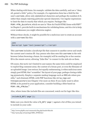 490   The PHP Anthology

      When dealing with forms, for example, validate the data carefully, and use a “deny
      all, permit a little” policy. For example, if a registration form has a field for the
      user’s username, allow only alphabetical characters and perhaps the numbers 0–9,
      rather than simply rejecting particular special characters. Use regular expressions
      to limit the data to exactly that which you require. Packages like
      PEAR::HTML_QuickForm, which we saw in “How do I build HTML forms with PHP?”
      in Chapter 5, provide built-in mechanisms for validating forms, and do a lot to help
      cover weaknesses you might otherwise neglect.

      Without these checks, it might be possible for a malicious user to create an account
      with a username like this:

          John

          Doe<script type="text/javascript">…</script>



      This username includes a JavaScript file that connects to another server and sends
      the current user’s session ID. Any person who then sees this username in the web
      browser (when browsing a forum, for example) will be sending his or her session
      ID to the remote server, allowing “John Doe” to connect to the web site as them.

      Of course, this tactic isn’t limited to user names; the same trick could be employed
      to exploit blog comment areas, the content of a forum post, or even the filename of
      an uploaded image. Less serious, but equally embarrassing, is when malicious users
      simply post HTML that “scrambles” the layout of your page, perhaps closing a table
      tag prematurely. Employ a separate markup language such as BBCode where pos­
      sible,5 and eliminate HTML with PHP functions like strip_tags and
      htmlspecialchars (see Chapter 3 for more on this). If you really want to allow
      HTML to be posted to your application, consider building a filter based on
                            6
      PEAR::XML_HTMLSax.

      Also, where items like include files are concerned, watch out for logic like this:

          include($_GET['page']);



      Make sure you check the value of $_GET['page'] against a list of files you intend
      to include in your code:

      5
          http://www.phpbb.com/community/faq.php?mode=bbcode
      6
          http://pear.php.net/package/XML_HTMLSax/
 