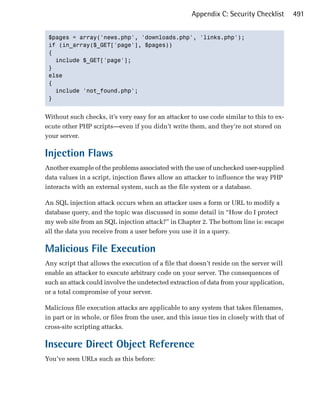 Appendix C: Security Checklist       491


 $pages = array('news.php', 'downloads.php', 'links.php');

 if (in_array($_GET['page'], $pages))

 {

   include $_GET['page'];

 }

 else

 {

   include 'not_found.php';

 }



Without such checks, it’s very easy for an attacker to use code similar to this to ex­
ecute other PHP scripts—even if you didn’t write them, and they’re not stored on
your server.

Injection Flaws
Another example of the problems associated with the use of unchecked user-supplied
data values in a script, injection flaws allow an attacker to influence the way PHP
interacts with an external system, such as the file system or a database.

An SQL injection attack occurs when an attacker uses a form or URL to modify a
database query, and the topic was discussed in some detail in “How do I protect
my web site from an SQL injection attack?” in Chapter 2. The bottom line is: escape
all the data you receive from a user before you use it in a query.

Malicious File Execution
Any script that allows the execution of a file that doesn’t reside on the server will
enable an attacker to execute arbitrary code on your server. The consequences of
such an attack could involve the undetected extraction of data from your application,
or a total compromise of your server.

Malicious file execution attacks are applicable to any system that takes filenames,
in part or in whole, or files from the user, and this issue ties in closely with that of
cross-site scripting attacks.

Insecure Direct Object Reference
You’ve seen URLs such as this before:
 