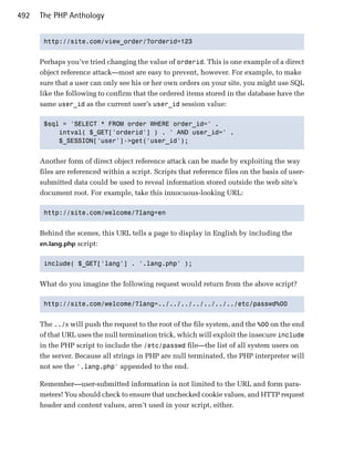 492   The PHP Anthology


       http://site.com/view_order/?orderid=123



      Perhaps you’ve tried changing the value of orderid. This is one example of a direct
      object reference attack—most are easy to prevent, however. For example, to make
      sure that a user can only see his or her own orders on your site, you might use SQL
      like the following to confirm that the ordered items stored in the database have the
      same user_id as the current user’s user_id session value:

       $sql = 'SELECT * FROM order WHERE order_id=' .

           intval( $_GET['orderid'] ) . ' AND user_id=' .

           $_SESSION['user']->get('user_id');



      Another form of direct object reference attack can be made by exploiting the way
      files are referenced within a script. Scripts that reference files on the basis of user-
      submitted data could be used to reveal information stored outside the web site’s
      document root. For example, take this innocuous-looking URL:

       http://site.com/welcome/?lang=en



      Behind the scenes, this URL tells a page to display in English by including the
      en.lang.php script:


       include( $_GET['lang'] . '.lang.php' );



      What do you imagine the following request would return from the above script?

       http://site.com/welcome/?lang=../../../../../../../etc/passwd%00



      The ../s will push the request to the root of the file system, and the %00 on the end
      of that URL uses the null termination trick, which will exploit the insecure include
      in the PHP script to include the /etc/passwd file—the list of all system users on
      the server. Because all strings in PHP are null terminated, the PHP interpreter will
      not see the '.lang.php' appended to the end.

      Remember—user-submitted information is not limited to the URL and form para­
      meters! You should check to ensure that unchecked cookie values, and HTTP request
      header and content values, aren’t used in your script, either.
 