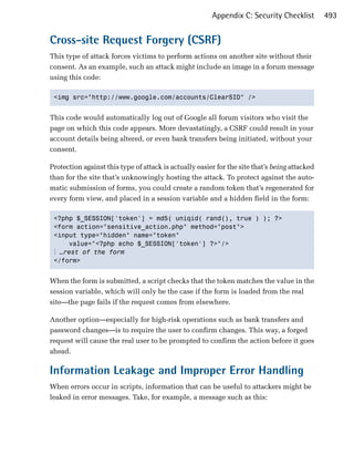 Appendix C: Security Checklist         493


Cross-site Request Forgery (CSRF)
This type of attack forces victims to perform actions on another site without their
consent. As an example, such an attack might include an image in a forum message
using this code:

 <img src="http://www.google.com/accounts/ClearSID" />



This code would automatically log out of Google all forum visitors who visit the
page on which this code appears. More devastatingly, a CSRF could result in your
account details being altered, or even bank transfers being initiated, without your
consent.

Protection against this type of attack is actually easier for the site that’s being attacked
than for the site that’s unknowingly hosting the attack. To protect against the auto­
matic submission of forms, you could create a random token that’s regenerated for
every form view, and placed in a session variable and a hidden field in the form:

 <?php $_SESSION['token'] = md5( uniqid( rand(), true ) ); ?>

 <form action="sensitive_action.php" method="post">

 <input type="hidden" name="token" 

     value="<?php echo $_SESSION['token'] ?>"/>

 ⋮ …rest of the form
 </form>



When the form is submitted, a script checks that the token matches the value in the
session variable, which will only be the case if the form is loaded from the real
site—the page fails if the request comes from elsewhere.

Another option—especially for high-risk operations such as bank transfers and
password changes—is to require the user to confirm changes. This way, a forged
request will cause the real user to be prompted to confirm the action before it goes
ahead.

Information Leakage and Improper Error Handling
When errors occur in scripts, information that can be useful to attackers might be
leaked in error messages. Take, for example, a message such as this:
 