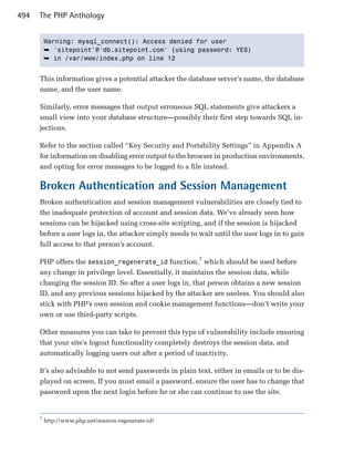 494   The PHP Anthology


          Warning: mysql_connect(): Access denied for user

          ➥ 'sitepoint'@'db.sitepoint.com' (using password: YES)
          ➥ in /var/www/index.php on line 12


      This information gives a potential attacker the database server’s name, the database
      name, and the user name.

      Similarly, error messages that output erroneous SQL statements give attackers a
      small view into your database structure—possibly their first step towards SQL in­
      jections.

      Refer to the section called “Key Security and Portability Settings” in Appendix A
      for information on disabling error output to the browser in production environments,
      and opting for error messages to be logged to a file instead.

      Broken Authentication and Session Management
      Broken authentication and session management vulnerabilities are closely tied to
      the inadequate protection of account and session data. We’ve already seen how
      sessions can be hijacked using cross-site scripting, and if the session is hijacked
      before a user logs in, the attacker simply needs to wait until the user logs in to gain
      full access to that person’s account.

      PHP offers the session_regenerate_id function,7 which should be used before
      any change in privilege level. Essentially, it maintains the session data, while
      changing the session ID. So after a user logs in, that person obtains a new session
      ID, and any previous sessions hijacked by the attacker are useless. You should also
      stick with PHP’s own session and cookie management functions—don’t write your
      own or use third-party scripts.

      Other measures you can take to prevent this type of vulnerability include ensuring
      that your site’s logout functionality completely destroys the session data, and
      automatically logging users out after a period of inactivity.

      It’s also advisable to not send passwords in plain text, either in emails or to be dis­
      played on screen. If you must email a password, ensure the user has to change that
      password upon the next login before he or she can continue to use the site.


      7
          http://www.php.net/session-regenerate-id/
 
