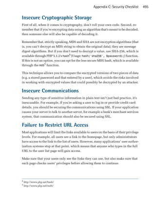 Appendix C: Security Checklist        495


Insecure Cryptographic Storage
First of all, when it comes to cryptography, don’t roll your own code. Second, re­
member that if you’re encrypting data using an algorithm that’s meant to be decoded,
then someone else will also be capable of decoding it.

Remember that, strictly speaking, MD5 and SHA are not encryption algorithms (that
is, you can’t decrypt an MD5 string to obtain the original data); they are message
digest algorithms. But if you don’t need to decrypt a value, use SHA-256, which is
available through PHP 5.1.2’s hash8 [Usage: hash('sha256', $password);] function.
If this is not an option, you can opt for the less secure MD5 hash, which is available
through the md59 function.

This technique allows you to compare the encrypted versions of two pieces of data
(e.g. a stored password and that entered by a user), which avoids the risks involved
in working with encrypted values that could possibly be decrypted by an attacker.

Insecure Communications
Sending any type of sensitive information in plain text isn’t just bad practice, it’s
inexcusable. For example, if you’re asking a user to log in or provide credit card
details, you should be securing the communications using SSL. If your application
causes your server to talk to another server, for example a bank’s merchant services
system, that communication should also be secured using SSL.

Failure to Restrict URL Access
Most applications will limit the links available to users on the basis of their privilege
levels. For example, all users see a link to the homepage, but only administrators
have access to the link to the list of users. However, many applications’ user author­
ization systems stop at that point, which means that anyone who types in the full
URL to the user list page will gain access.

Make sure that your users only see the links they can use, but also make sure that
each page checks users’ privileges before allowing them to continue.




8
    http://www.php.net/hash/
9
    http://www.php.net/md5/
 