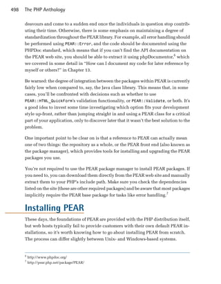 498   The PHP Anthology

      deavours and come to a sudden end once the individuals in question stop contrib­
      uting their time. Otherwise, there is some emphasis on maintaining a degree of
      standardization throughout the PEAR library. For example, all error handling should
      be performed using PEAR::Error, and the code should be documented using the
      PHPDoc standard, which means that if you can’t find the API documentation on
      the PEAR web site, you should be able to extract it using phpDocumentor,6 which
      we covered in some detail in “How can I document my code for later reference by
      myself or others?” in Chapter 13.

      Be warned: the degree of integration between the packages within PEAR is currently
      fairly low when compared to, say, the Java class library. This means that, in some
      cases, you’ll be confronted with decisions such as whether to use
      PEAR::HTML_QuickForm’s validation functionality, or PEAR::Validate, or both. It’s
      a good idea to invest some time investigating which option fits your development
      style up-front, rather than jumping straight in and using a PEAR class for a critical
      part of your application, only to discover later that it wasn’t the best solution to the
      problem.

      One important point to be clear on is that a reference to PEAR can actually mean
      one of two things: the repository as a whole, or the PEAR front end (also known as
      the package manager), which provides tools for installing and upgrading the PEAR
      packages you use.

      You’re not required to use the PEAR package manager to install PEAR packages. If
      you need to, you can download them directly from the PEAR web site and manually
      extract them to your PHP’s include path. Make sure you check the dependencies
      listed on the site (these are other required packages) and be aware that most packages
      implicitly require the PEAR base package for tasks like error handling.7


      Installing PEAR
      These days, the foundations of PEAR are provided with the PHP distribution itself,
      but web hosts typically fail to provide customers with their own default PEAR in­
      stallations, so it’s worth knowing how to go about installing PEAR from scratch.
      The process can differ slightly between Unix- and Windows-based systems.


      6
          http://www.phpdoc.org/
      7
          http://pear.php.net/package/PEAR/
 