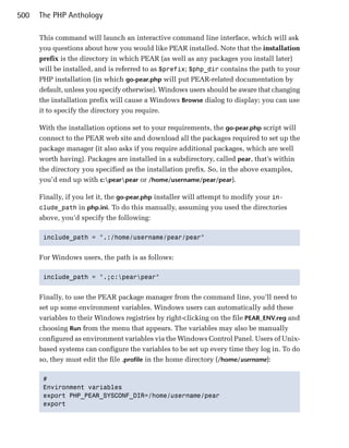 500   The PHP Anthology

      This command will launch an interactive command line interface, which will ask
      you questions about how you would like PEAR installed. Note that the installation
      prefix is the directory in which PEAR (as well as any packages you install later)
      will be installed, and is referred to as $prefix; $php_dir contains the path to your
      PHP installation (in which go-pear.php will put PEAR-related documentation by
      default, unless you specify otherwise). Windows users should be aware that changing
      the installation prefix will cause a Windows Browse dialog to display; you can use
      it to specify the directory you require.

      With the installation options set to your requirements, the go-pear.php script will
      connect to the PEAR web site and download all the packages required to set up the
      package manager (it also asks if you require additional packages, which are well
      worth having). Packages are installed in a subdirectory, called pear, that’s within
      the directory you specified as the installation prefix. So, in the above examples,
      you’d end up with c:pearpear or /home/username/pear/pear).

      Finally, if you let it, the go-pear.php installer will attempt to modify your in­
      clude_path in php.ini. To do this manually, assuming you used the directories
      above, you’d specify the following:

       include_path = ".:/home/username/pear/pear"



      For Windows users, the path is as follows:

       include_path = ".;c:pearpear"



      Finally, to use the PEAR package manager from the command line, you’ll need to
      set up some environment variables. Windows users can automatically add these
      variables to their Windows registries by right-clicking on the file PEAR_ENV.reg and
      choosing Run from the menu that appears. The variables may also be manually
      configured as environment variables via the Windows Control Panel. Users of Unix­
      based systems can configure the variables to be set up every time they log in. To do
      so, they must edit the file .profile in the home directory (/home/username):

       #

       Environment variables

       export PHP_PEAR_SYSCONF_DIR=/home/username/pear

       export

 