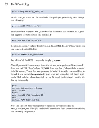 502   The PHP Anthology


       pear config-set http_proxy ""



      To add HTML_QuickForm to the installed PEAR packages, you simply need to type
      the following:

       pear install HTML_QuickForm



      Should another release of HTML_QuickForm be made after you’ve installed it, you
      can upgrade the version with this command:

       pear upgrade HTML_QuickForm



      If, for some reason, you later decide you don’t need HTML_QuickForm any more, you
      can remove it using this line:

       pear uninstall HTML_QuickForm



      For a list of all the PEAR commands, simply type pear.

      Now, if you don’t like command lines, there’s also an (experimental) web-based
      front end to PEAR (there’s also a PHP-GTK front end, but it’s beyond the scope of
      this discussion). To use this tool, you need to install it from the command line, al­
      though if you executed go-pear.php through your web server, the web-based front
      end will already have been installed for you. To install the front end, type the fol­
      lowing commands:

       pear

       install Net_UserAgent_Detect

       pear install

       Pager

       pear install HTML_Template_IT

       pear

       install PEAR_Frontend_Web



      Note that the first three packages we’ve specified here are required by
      PEAR_Frontend_Web. Now you can launch the front end from your web server using
      the following simple script:
 