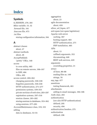 Index
                                           aggregation

Symbols                                       about, 23

$_SESSION, 278, 281
                       agile documentation

$this variable, 15, 32
                       about, 459

.forward file, 191
                        allow_url_fopen, 477

.htaccess file, 473
                       anti-spam (see spam legislation)

.ini files
                                Apache web server

   storing configuration information, 164
    caching, 367

                                              hosting support, 483

A                                             HTTP authentication, 271

abstract classes
                             PHP installation, 485

   about, 27
                              APIs

abstract methods
                             about, 13

   about, 28
                                 callback arguments, 353

AcceptPathInfo
                               documenting, 448

   "pretty" URLs, 140
                        REST web services, 429

access
                                    arguments

   to cron utility, 485
                      overriding properties, 21

   files on remote servers, 166–167
       arrays

   to SSH, 484
                               of lines, 86–88

   URLs, 495
                                 reading files as, 149

access control, 269–362
                      strings, 78

   changing passwords, 330–338
            asp_tags, 477

   forgotten passwords, 318–330
           assertions

   HTTP authentication, 271–277
              testing framework, 461

   permission systems, 339–353
            attachments

   private sections of web sites, 283–297
    adding to email messages, 184–186

   registration systems, 297–318
          Auth class, 283

   session classes, 281–282
               authentication

   storing sessions in databases, 353–362
    (see also HTTP authentication)

   using sessions, 277–281
                   defined, 295

AccountMaintenance class, 319, 331
           security, 494

adding
                                    authentication headers, 275

   data in databases, 53–55
               authorization

                                              defined, 296

 