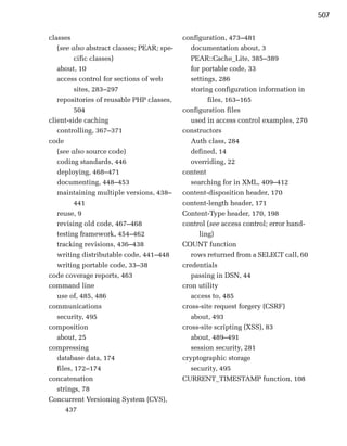 507

classes                                     configuration, 473–481

   (see also abstract classes; PEAR; spe­      documentation about, 3

          cific classes)
                      PEAR::Cache_Lite, 385–389

   about, 10
                                  for portable code, 33

   access control for sections of web
         settings, 286

          sites, 283–297
                      storing configuration information in

   repositories of reusable PHP classes,
            files, 163–165

          504
                              configuration files

client-side caching
                           used in access control examples, 270

   controlling, 367–371
                    constructors

code
                                          Auth class, 284

   (see also source code)
                     defined, 14

   coding standards, 446
                      overriding, 22

   deploying, 468–471
                      content
   documenting, 448–453
                       searching for in XML, 409–412

   maintaining multiple versions, 438–
     content-disposition header, 170

          441
                              content-length header, 171

   reuse, 9
                                Content-Type header, 170, 198

   revising old code, 467–468
              control (see access control; error hand­

   testing framework, 454–462
                    ling)

   tracking revisions, 436–438
             COUNT function

   writing distributable code, 441–448
        rows returned from a SELECT call, 60

   writing portable code, 33–38
            credentials

code coverage reports, 463
                    passing in DSN, 44

command line
                               cron utility

   use of, 485, 486
                           access to, 485

communications
                             cross-site request forgery (CSRF)

   security, 495
                              about, 493

composition
                                cross-site scripting (XSS), 83

   about, 25
                                  about, 489–491

compressing
                                   session security, 281

   database data, 174
                      cryptographic storage

   files, 172–174
                             security, 495

concatenation
                              CURRENT_TIMESTAMP function, 108

   strings, 78

Concurrent Versioning System (CVS),

      437

 