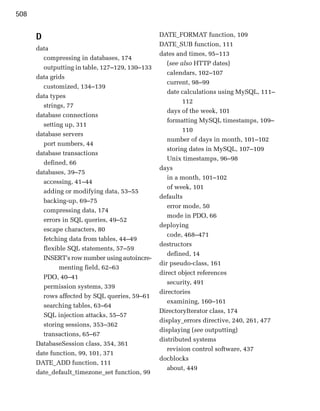 508


      D                                         DATE_FORMAT function, 109
                                                DATE_SUB function, 111
      data
                                                dates and times, 95–113
        compressing in databases, 174
                                                   (see also HTTP dates)
        outputting in table, 127–129, 130–133
                                                   calendars, 102–107
      data grids
                                                   current, 98–99
        customized, 134–139
                                                   date calculations using MySQL, 111–
      data types
                                                         112
        strings, 77
                                                   days of the week, 101
      database connections
                                                   formatting MySQL timestamps, 109–
        setting up, 311
                                                         110
      database servers
                                                   number of days in month, 101–102
        port numbers, 44
                                                   storing dates in MySQL, 107–109
      database transactions
                                                   Unix timestamps, 96–98
        defined, 66
                                                days
      databases, 39–75
                                                   in a month, 101–102
        accessing, 41–44
                                                   of week, 101
        adding or modifying data, 53–55
                                                defaults
        backing-up, 69–75
                                                   error mode, 50
        compressing data, 174
                                                   mode in PDO, 66
        errors in SQL queries, 49–52
                                                deploying
        escape characters, 80
                                                   code, 468–471
        fetching data from tables, 44–49
                                                destructors
        flexible SQL statements, 57–59
                                                   defined, 14
        INSERT's row number using autoincre­
                                                dir pseudo-class, 161
              menting field, 62–63
                                                direct object references
        PDO, 40–41
                                                   security, 491
        permission systems, 339
                                                directories
        rows affected by SQL queries, 59–61
                                                   examining, 160–161
        searching tables, 63–64
                                                DirectoryIterator class, 174
        SQL injection attacks, 55–57
                                                display_errors directive, 240, 261, 477
        storing sessions, 353–362
                                                displaying (see outputting)
        transactions, 65–67
                                                distributed systems
      DatabaseSession class, 354, 361
                                                   revision control software, 437
      date function, 99, 101, 371
                                                docblocks
      DATE_ADD function, 111
                                                   about, 449
      date_default_timezone_set function, 99
 