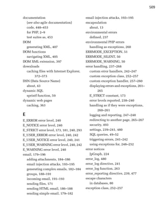 509

documentation                              email injection attacks, 193–195
  (see also agile documentation)           encapsulation
  code, 448–453                               about, 13
  for PHP, 2–9                             environmental errors
  test suites as, 453                         defined, 237
DOM                                        environmental PHP errors
  generating XML, 407                         handling as exceptions, 260
DOM functions                              ERRMODE_EXCEPTION, 51
  navigating XML, 405                      ERRMODE_SILENT, 50
DOM XML extension, 397                     ERRMODE_WARNING, 50
downloads                                  error handling, 237–268
  caching files with Internet Explorer,       custom error handlers, 242–247
        372–373                               custom exception class, 252–257
DSN (Data Source Name)                        custom exception handler, 257–260
  about, 43                                   displaying errors and exceptions, 261–
dynamic SQL                                         265
  sprintf function, 59                        E_STRICT constant, 173
dynamic web pages                             error levels reported, 238–240
  caching, 363                                handling as if they were exceptions,
                                                    260–261
E                                             logging and reporting, 247–248
E_ERROR error level, 240                      redirecting to another page, 265–267
E_NOTICE error level, 240                     security, 493
E_STRICT error level, 173, 181, 240, 293      settings, 239–241, 480
E_USER_ERROR error level, 240, 242            SQL queries, 49–52
E_USER_NOTICE error level, 240, 241           triggering errors, 241–242
E_USER_WARNING error level, 240, 242          using exceptions for, 248–252
E_WARNING error level, 240                 error notices
email, 179–196                                JpGraph, 224
  adding attachments, 184–186              error_log, 480
  email injection attacks, 193–195         error_log directive, 241
  generating complex emails, 182–184       error_log function, 263
  groups, 188–191                          error_reporting directive, 239, 477
  incoming email, 191–193                  escape characters
  sending files, 171                          in databases, 80
  sending HTML email, 186–188              exception class, 252–257
  sending simple email, 179–182
 