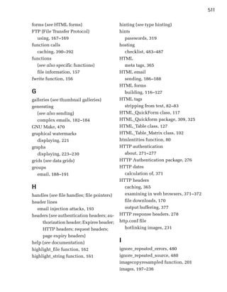 511

forms (see HTML forms)                       hinting (see type hinting)
FTP (File Transfer Protocol)                 hints
   using, 167–169                               passwords, 319

function calls                               hosting

   caching, 390–392                             checklist, 483–487
functions
                                   HTML
   (see also specific functions)
               meta tags, 365

   file information, 157
                    HTML email

fwrite function, 156
                           sending, 186–188
                                             HTML forms
G                                               building, 116–127
galleries (see thumbnail galleries)          HTML tags
generating                                      stripping from text, 82–83

   (see also sending)                        HTML_QuickForm class, 117

   complex emails, 182–184                   HTML_Quickform package, 309, 325

GNU Make, 470
                               HTML_Table class, 127

graphical watermarks
                        HTML_Table_Matrix class, 102

   displaying, 221
                          htmlentities function, 80

graphs
                                      HTTP authentication

   displaying, 223–230                          about, 271–277

grids (see data grids)                       HTTP Authentication package, 276

groups                                       HTTP dates

   email, 188–191                               calculation of, 371

                                             HTTP headers

H                                               caching, 365

handles (see file handles; file pointers)
      examining in web browsers, 371–372
header lines
                                   file downloads, 170

   email injection attacks, 193
                output buffering, 377

headers (see authentication headers; au­     HTTP response headers, 278

     thorization header; Expires header;     http.conf file

     HTTP headers; request headers;             hotlinking images, 231

     page expiry headers)
help (see documentation)
                    I

highlight_file function, 162
                ignore_repeated_errors, 480

highlight_string function, 161
              ignore_repeated_source, 480

                                             imagecopyresampled function, 201

                                             images, 197–236

 