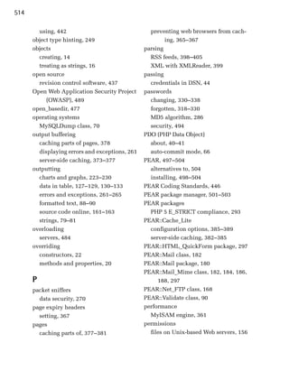514

        using, 442
                                preventing web browsers from cach­
      object type hinting, 249
                          ing, 365–367
      objects
                                   parsing

        creating, 14
                              RSS feeds, 398–405

        treating as strings, 16
                   XML with XMLReader, 399

      open source
                               passing

        revision control software, 437
            credentials in DSN, 44

      Open Web Application Security Project
     passwords

           (OWASP), 489
                           changing, 330–338

      open_basedir, 477
                           forgotten, 318–330

      operating systems
                           MD5 algorithm, 286

        MySQLDump class, 70
                       security, 494

      output buffering
                          PDO (PHP Data Object)

        caching parts of pages, 378
               about, 40–41

        displaying errors and exceptions, 261
     auto-commit mode, 66

        server-side caching, 373–377
            PEAR, 497–504

      outputting                                   alternatives to, 504

        charts and graphs, 223–230                 installing, 498–504

        data in table, 127–129, 130–133          PEAR Coding Standards, 446

        errors and exceptions, 261–265           PEAR package manager, 501–503

        formatted text, 88–90                    PEAR packages

        source code online, 161–163                PHP 5 E_STRICT compliance, 293

        strings, 79–81                           PEAR::Cache_Lite
      overloading
                                 configuration options, 385–389
        servers, 484
                              server-side caching, 382–385
      overriding
                                PEAR::HTML_QuickForm package, 297

        constructors, 22
                        PEAR::Mail class, 182

        methods and properties, 20
              PEAR::Mail package, 180

                                                 PEAR::Mail_Mime class, 182, 184, 186, 

      P                                               188, 297

      packet sniffers
                           PEAR::Net_FTP class, 168

        data security, 270
                      PEAR::Validate class, 90

      page expiry headers
                       performance

        setting, 367
                              MyISAM engine, 361

      pages
                                     permissions

        caching parts of, 377–381
                 files on Unix-based Web servers, 156

 
