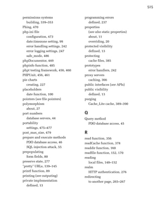 515

permissions systems                 programming errors

   building, 339–353
                 defined, 237

Phing, 470
                         properties

php.ini file
                         (see also static properties)

   configuration, 473
                about, 11

   date.timezone setting, 99
         overriding, 20

   error handling settings, 242
    protected visibility

   error logging settings, 247
       defined, 13

   safe_mode, 486
                  protecting

phpDocumentor, 449
                   cache files, 385

phpinfo function, 485
              prototypes

phpt testing framework, 456, 460
     error handlers, 242

PHPUnit, 456, 461
                  proxy servers

pie charts
                           caching, 366

   creating, 227
                   public interfaces (see APIs)

placeholders
                       public visibility

   date function, 100
                defined, 13

pointers (see file pointers)
       purging

polymorphism
                         Cache_Lite cache, 389–390

   about, 27

port numbers
                       Q
   database servers, 44
            Query method

portability
                          PDO database access, 45

   settings, 475–477

post_max_size, 479
                 R
prepare and execute methods
        read function, 356

   PDO database access, 46
         readCache function, 378

   SQL injection attack, 55
        readdir function, 160

prepopulating
                      readfile function, 152, 170

   form fields, 80
                 reading

preserve state, 277
                   local files, 148–152

"pretty" URLs, 139–145
             realm

printf function, 89
                   HTTP authentication, 276

printing (see outputing)
           redirecting

private implementation
                to another page, 265–267

   defined, 13

 