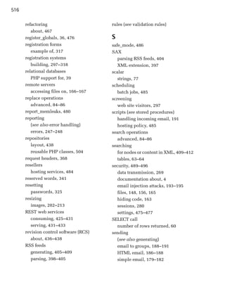516

      refactoring                       rules (see validation rules)
         about, 467

      register_globals, 36, 476
        S
      registration forms
               safe_mode, 486

         example of, 317
               SAX

      registration systems
                parsing RSS feeds, 404

         building, 297–318                 XML extension, 397

      relational databases              scalar

         PHP support for, 39
              strings, 77

      remote servers
                   scheduling

         accessing files on, 166–167       batch jobs, 485

      replace operations                screening

         advanced, 84–86
                  web site visitors, 297

      report_memleaks, 480
             scripts (see stored procedures)

      reporting
                           handling incoming email, 191

         (see also error handling)         hosting policy, 485

         errors, 247–248                search operations
      repositories                         advanced, 84–86
         layout, 438
                   searching
         reusable PHP classes, 504
        for nodes or content in XML, 409–412
      request headers, 368
                tables, 63–64
      resellers
                        security, 489–496

         hosting services, 484
            data transmission, 269

      reserved words, 341
                 documentation about, 4

      resetting
                           email injection attacks, 193–195

         passwords, 325
                   files, 148, 156, 165

      resizing
                            hiding code, 163

         images, 202–213                   sessions, 280

      REST web services                    settings, 475–477

         consuming, 425–431             SELECT call

         serving, 431–433                  number of rows returned, 60

      revision control software (RCS)   sending
         about, 436–438                    (see also generating)
      RSS feeds                            email to groups, 188–191
         generating, 405–409               HTML email, 186–188
         parsing, 398–405                  simple email, 179–182
 